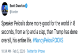 Scott Dworkin @funder Speaker Pelosi's done more good for the world in 8 seconds, from a rip and a clap, than Trump has done overall, his entire life. #NancyPelosiROCKS 10:34 AM · Feb 5, 2020 · Twitter for iPhone