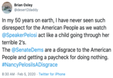 Brian Oxley @desert2daddy In my 50 years on earth, I have never seen such disrespect for the American People as we watch @SpeakerPelosi act like a child going through her terrible 2's. The @SenateDems are a disgrace to the American People and getting a paycheck for doing nothing. #NancyPelosilsADisgrace 8:30 AM · Feb 5, 2020 · Twitter for iPhone