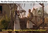 Me after finding someone who also enjoys Monty Python Who are you, who are so wise in the ways of science?