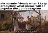 My normie friends when i keep predicting what meme will be popular next on instagram Who are you, who are so wise in the ways of science?