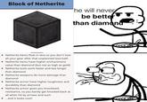 Block of Netherite he will never be bettefT than diamona • Netherite items float in lava so you don't lose all your gear after that unplanned lava bath • Netherite items have higher enchantment value than diamond (but not as high as gold) • Netherite tools work faster and last longer than diamond • Netherite weapons do more damage than diamond • Netherite armor have higher toughness and durability than diamond • Netherite armor gives you knockback resistance, so you barely get knocked back at all when hit by arrows and such • ..and it looks cool!