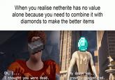 When you realise netherite has no value alone because you need to combine it with diamonds to make the better items Oh, I... I thought you were dead. My death was... greatly exaggerated. S
