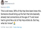 Evan @EvanMartinez25 Replying to @XXL This is old news. 90% of Hip Hop fans been knew this. Someone should bring up the fact that she basically already had connections at the age of 11 and never had to grind like a lot of Hip Hop artists do. But hey, what do I know? 1:07 PM · Feb 4, 2020 · Twitter Web App