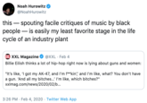 Noah Hurowitz @NoahHurowitz this – spouting facile critiques of music by black people – is easily my least favorite stage in the life cycle of an industry plant XXL XXL Magazine @XXL · Feb 4 Billie Eilish thinks a lot of hip-hop right now is lying about guns and women: "It's like, I got my AK-47, and I'm f**kin', and I'm like, what? You don't have a gun. 'And all my bitches...' I'm like, which bitches?" xxImag.com/news/2020/02/b.. 3:26 PM · Feb 4, 2020 · Twitter Web App