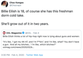 Chaz Kangas @Chazraps Billie Eilish is 18, of course she has this freshman dorm cold take. She'll grow out of it in two years. XXL XXL Magazine @XXL · Feb 4 Billie Eilish thinks a lot of hip-hop right now is lying about guns and women: "It's like, 'I got my AK-47, and l'm f**kin', and l'm like, what? You don't have a gun. 'And all my bitches...' I'm like, which bitches?" xxImag.com/news/2020/02/b.. 3:30 PM · Feb 4, 2020 · Twitter Web App