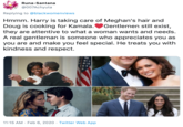 Runa-Santana @007Achyuta Replying to @blackwomenviews Hmmm. Harry is taking care of Meghan's hair and Doug is cooking for Kamala.VGentlemen still exist, they are attentive to what a woman wants and needs. A real gentleman is someone who appreciates you as you are and make you feel special. He treats you with kindness and respect. 11:15 AM · Feb 6, 2020 · Twitter Web App