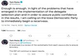 Tom Perez @TomPerez Enough is enough. In light of the problems that have emerged in the implementation of the delegate selection plan and in order to assure public confidence in the results, I am calling on the lowa Democratic Party to immediately begin a recanvass. 12:18 PM · Feb 6, 2020 · Sprout Social 5K Likes 1.9K Retweets Tom Perez Replying to @TomPerez @TomPerez · 1h A recanvass is a review of the worksheets from each caucus site to ensure accuracy. The IDP will continue to report results. 17 300 1.9K 1.3K
