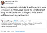 Christopher B James @chrisbjames Satan quotes scripture in Luke 3, Matthew 4 and Mark 1. Passages in which Jesus resists the temptations of using his own power and privilege to serve himself and his own self-aggrandizement. Donald Trump Jr. O @DonaldJTrumpJr · Feb 6 Likelihood of Nancy Pelosi praying for Trump is about the same as the likelihood of Satan running around quoting the Scriptures. twitter.com/teamtrump/stat... 11:10 AM · Feb 6, 2020 · Twitter Web App