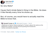 Zack Hunt @ZaackHunt So very likely? Cause that's kinda Satan's thing in the Bible. He does it like literally every time he shows up. But, of course, you would have to actually read the Bible to know that. E Donald Trump Jr. @DonaldJTrumpJr · Feb 6 Likelihood of Nancy Pelosi praying for Trump is about the same as the likelihood of Satan running around quoting the Scriptures. twitter.com/teamtrump/stat.. 11:14 AM · Feb 6, 2020 · Twitter for iPhone