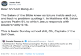 Jonas Salt ANYONE ELSE 2020 @jonas_salt Dear Shroom Dong Jr.: The Satan of the Bible knew scripture inside and out, and had no problem quoting it. In Matthew 4:6, Satan quotes Psalm 91, to which Jesus responds with Deuteronomy 6:16. This is basic Sunday school s---, Oh, Captain of the Self Own. @DonaldJTrumpJr · Feb 6 Donald Trump Jr. Likelihood of Nancy Pelosi praying for Trump is about the same as the likelihood of Satan running around quoting the Scriptures. twitter.com/teamtrump/stat... 9:32 PM · Feb 6, 2020 · Twitter for Android