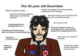 The 20 year old Goombler >hates rich people for merely existing >wants to be rich anyway Plays at massive stakes doesn't even know anything about laws, just fucking gambles borrows money from his friend that he ends up losing anyway. can't pay his rent "AAAAAAAAAA IM GOOMBLING!!!!!!!!" His brain reward centers are completely fried, can only feel pleasure from gambling his life. Everything he thinks about gets converted into gambling lingo has never even heard of extremely aesthetic jacket real jobs shows the duality of man merely by Always in perpetual debt his existence Cartoon Text