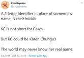 Chubbyemu @chubbyemu A 2 letter identifier in place of someone's name, is their initials KC is not short for Casey But KC could be Karen Chungus The world may never know her real name. 6:42 PM · Oct 22, 2019 · Twitter Web App