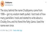 Chubbyemu @chubbyemu The story behind the name Chubbyemu came from 1998– got my wisdom teeth pulled. I lost track of how many painkillers I took and started to write about a Chubby Emu and his friend the Fatty Llama. Used the name ever since. 4:10 PM · Mar 2, 2018 · Twitter Web App