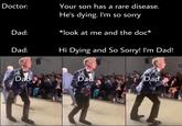 Doctor: Your son has a rare disease. He's dying. I'm so sorry *look at me and the doc* Dad: Dad: Hi Dying and So Sorry! I'm Dad! Dad Dad Dad