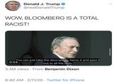Donald J. Trump @realDonaldTrump WOW, BLOOMBERG IS A TOTAL RACIST! You can just take the description, Xerox it and pass it 0:54 out to all the cops. 3.3M views · From Benjamin Dixon 8:40 AM · 2/11/20 · Twitter for iPhone ellenjaminPDison