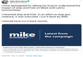 Mike Bloomberg @MikeBloomberg I have apologized for taking too long to understand the impact of stop and frisk on Black and Latino communities. Iinherited stop and frisk. In an effort to stop gun violence, it was overused. I cut it back by 95%. I should have cut it back sooner. mike Latest from the campaign BLOOMBERG2020 Statement from Mike Bloomberg | Mike Bloomberg for President The challenge of the moment is clear: we must confront this President and do everything we can to defeat him. The President's attack on me clearly reflects.. O mikebloomberg.com 3:05 PM · Feb 11, 2020 · Twitter Web App