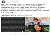 okay so i just got back on twitter and i am just so blown away and confused and grateful at the messages you guys have been sending to me in response to this. i could have never imagined support like this. that you a million times i just wanna cry!! (happ Rebecca Black @MsRebeccaBlack okay so i just got back on twitter and i am just so blown away and confused and grateful at the messages you guys have been sending to me in response to this. i could have never imagined support like this. that you a million times i just wanna cry! (happily!!!) @MsRebeccaBlack · 21h Rebecca Black above all things, i just wish i could go back and talk to my 13 year old self who was terribly ashamed of herself and afraid of the world. to my 15 year old self who felt like she had nobody to talk to about the depression she faced. to my 17 year old self who would get to school only to get food thrown at her and her friends. to my 19 year old self who had almost every producer/ songwriter tell me they'd never work with me. hell, to myself a few days ago who felt disgusting when she looked in the mirror! i'm trying to remind myself more and more that every day is a new opportunity to shift your reality and lift your spirit. you are not defined by any one choice or thing. time heals and nothing is finite. it's a process that's never too late to begin. and so, here we go! this might be a weird thing to post but the honesty feels good if nothing else. 11:27 PM · Feb 10, 2020 · Twitter for iPhone