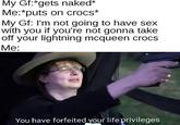 Me puts on crocs My Gf:*gets naked* Me:*puts on crocs* My Gf: I'm not going to have sex with you if you're not gonna take off your lightning mcqueen crocs Me: You have forfeited your life privileges