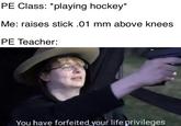 pe class: playing hockey PE Class: *playing hockey* Me: raises stick .01 mm above knees PE Teacher: You have forfeited your life privileges