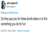 for fun? John Legend @johnlegend Replying to @MillerStream Do they pay you for these dumb takes or is this something you do for fun 9:32 PM · Feb 9, 2020 · Twitter for Android