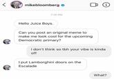 mikebloomberg o i 7:10 PM Hello Juice Boys. Can you post an original meme to make me look cool for the upcoming Democratic primary? I don't think so tbh your vibe is kinda off I put Lamborghini doors on the Escalade What?