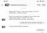 6:27 i mikebloomberg o 6:24 PM Hello Mr.Tank. I see you have a lot of followers. That's neat. Can you post an image of me that will make me seem "cool" for the upcoming democratic primary? Yeah idk that seems tough... I have 61.9 billon dollars. Gotchu Seen