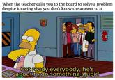 When the teacher calls you to the board to solve a problem despite knowing that you don't know the answer to it Get ready everybody, he's about to do something stupid
