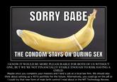 SORRY BABE THE CONDOM STAYS ON DURING SEX I KNOW IT WOULD BE MORE PLEASURABLE FOR BOTH OF US WITHOUT ONE, BUT WE’RE NOT FINANCIALLY STABLE ENOUGH TO RISK HAVING A CHILD. Maybe once you complete your masters and I land a job at a local law firm. We should also think about setting up a 401k portfolio for the future. Alternatively, you could go on the pill or I could try that new form of male birth control I read about in the MIT Technology Review.