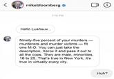 (i mikebloomberg 7:10 PM Hello Lushsux . Ninety-five percent of your murders - murderers and murder victims – fit one M.O. You can just take the description, Xerox it and pass it out to all the cops. They are male, minorities, 16 to 25. That's true in New York, it's true in virtually every city. Huh?
