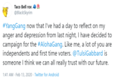 Taco Bell rox @BlackSkyrim #YangGang now that I've had a day to reflect on my anger and depression from last night, I have decided to campaign for the #AlohaGang. Like me, a lot of you are independents and first time voters. @TulsiGabbard is someone I think we can all really trust with our future. 1:41 AM - Feb 13, 2020 · Twitter for Android