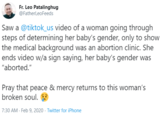 Fr. Leo Patalinghug @FatherLeoFeeds Saw a @tiktok_us video of a woman going through steps of determining her baby's gender, only to show the medical background was an abortion clinic. She ends video w/a sign saying, her baby's gender was "aborted." Pray that peace & mercy returns to this woman's broken soul. 7:30 AM - Feb 9, 2020 · Twitter for iPhone