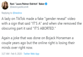 Rani "Laura Palmer Eldritch" Baker @destroyed4com4t Replying to @inedrox A lady on TikTok made a fake "gender reveal" video with a sign that said "IT'S A" and when she removed the obscuring part it said "IT'S ABORTED." Again a joke that was done on Bojack Horseman a couple years ago but the online right is losing their minds over right now. 3:27 AM - Feb 9, 2020 · Twitter Web App