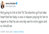 Jeremy McLellan @JeremyMcLellan Not going to link to the Tik Tok abortion girl but take heart that her baby is now in heaven praying for her to repent so that he can one day see his mom again and so should we. 5:18 PM - Feb 8, 2020 · Twitter for iPhone