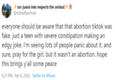 sor juana inés respects the umlaut @notreallyachola * everyone should be aware that that abortion tiktok was fake. just a teen with severe constipation making an edgy joke. I'm seeing lots of people panic about it, and sure, pray for the girl, but it wasn't an abortion. hope this brings y'all some peace 8:27 PM · Feb 8, 2020 · Twitter for iPhone