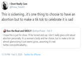 I Dont Really Care @Prime_Time93 This is sickening..it's one thing to choose to have an abortion but to make a tik tok to celebrate it is sad Row the Boat and SKOL!!! @aHyerPower · Feb 9 I hope this is just for show. I'll be honest and say I don't really give a s--- about abortion personally. It's a woman's body and her choice, but to make a tik tok almost glamorizing it just seems gros.assuming it's real. twitter.com/politicalkathy... 11:19 PM · Feb 9, 2020 · Twitter for iPhone