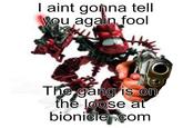 I aint gonna tell you agalin fool The gang is on the loose at bionicle.com