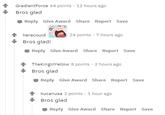Bros Glad Comment Chain GradientForce 64 points · 12 hours ago Bros glad - Reply Give Award Share Report Save 24 points · 7 hours ago herecould Bros glad! Reply Give Award Share Report Save + TheKinginYellow 8 points · 2 hours ago Bros glad Reply Give Award Share Report Save kucanusa 2 points · 1 hour ago Bros glad Reply Give Award Share Report Save