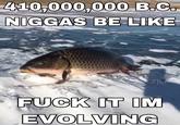 410,000,000 B.C. N----- BE LIKE orju F--- IT IM EVOLVING
