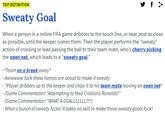 TOP DEFINITION Sweaty Goal When a person in a online FIFA game dribbles to the touch line, or near post as close as possible, until the keeper rushes them. Then the player performs the "sweaty" action of crossing or lead passing the ball to their team mate, who's cherry picking the open net, which leads to a "sweaty goal." -*Team on a break away* - Awwwww f--- these homos are about to make it sweaty - *Player dribbles up to the keeper and chips it to his team mate leaving an open net* - (Game Commentator) "Attempting to feed Cristiano Ronaldo!" - (Game Commentator) "WHAT A GOALLLLLLL!) - What a bunch of sweaty f----! It takes no skill to make those sweaty goals f---!