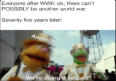 everyone after wwii Everyone after WWII: ok, there can't POSSIBLY be another world war Seventy five years later: America Iran "We're doing a sequel!"