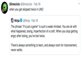 Slimecicle @Slimecicle · Feb 19 when you get skipped twice in UNO Ninja The phrase "it's just a game" is such a weak mindset. You are ok with what happened, losing, imperfection of a craft. When you stop getting angry after losing, you've lost twice. @Ninja · Feb 18 There's always something to learn, and always room for improvement, never settle.
