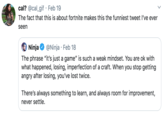 cal? @cal_gif · Feb 19 The fact that this is about fortnite makes this the funniest tweet l've ever seen @Ninja · Feb 18 Ninja The phrase "it's just a game" is such a weak mindset. You are ok with what happened, losing, imperfection of a craft. When you stop getting angry after losing, you've lost twice. There's always something to learn, and always room for improvement, never settle.