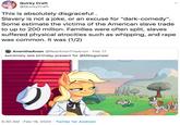 Quirky Craft @QuirkyCraft This is absolutely disgraceful . Slavery is not a joke, or an excuse for "dark-comedy". Some estimate the victims of the American slave trade to up to 200 million. Families were often split, slaves suffered physical atrocities such as whipping, and r--- was common. It was (1/2) AnontheAnon @RealAnonTheAnon · Feb 17 extremely late birthday present for @MKogwheel 5:30 AM · Feb 18, 2020 · Twitter for Android