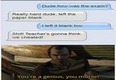 Dude how was the exam? Really hard dude, left the paper blank I left it blank too S---! Teacher's gonna think we cheated! You're a genius, you moron