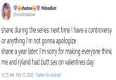 shadow ... #bloodlust @cruelxshadows shane during the series: next time I have a controversy or anything I'm not gonna apologize shane a year later: I'm sorry for making everyone think me and ryland had butt sex on valentines day 12:25 AM · Feb 23, 2020 · Twitter for Android