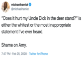 michaelharriot @michaelharriot "Does it hurt my Uncle D--- in the deer stand?" is either the whitest or the most inappropriate statement l've ever heard. Shame on Amy. 7:47 PM · Feb 25, 2020 · Twitter for iPhone