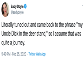 Sady Doyle @sadydoyle Literally tuned out and came back to the phrase "my Uncle D--- in the deer stand," so I assume that was quite a journey. 5:49 PM · Feb 25, 2020 · Twitter Web App