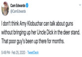 Cam Edwards @CamEdwards I don't think Amy Klobuchar can talk about guns without bringing up her Uncle D--- in the deer stand. That poor guy's been up there for months. 5:49 PM · Feb 25, 2020 · TweetDeck