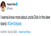 Travon Free @Travon CHE AS I wanna know more about uncle D--- in the deer stand. #DemDebate 5:49 PM · Feb 25, 2020 · Twitter for iPhone