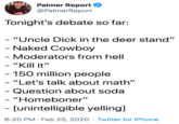 Palmer Report @PalmerReport Tonight's debate so far: - "Uncle D--- in the deer stand" - Naked Cowboy - Moderators from hell - "Kill it" - 150 million people - "Let's talk about math" - Question about soda - "Homeboner" - [unintelligible yelling] 6:20 PM · Feb 25, 2020 · Twitter for iPhone